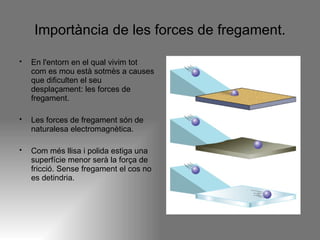 Importància de les forces de fregament. En l'entorn en el qual vivim tot com es mou està sotmès a causes que dificulten el seu desplaçament: les forces de fregament.  Les forces de fregament són de naturalesa electromagnètica. Com més llisa i polida estiga una superfície menor serà la força de fricció. Sense fregament el cos no es detindria.  