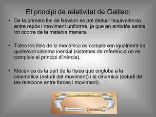 El principi de relativitat de Galileo: De la primera llei de Newton es pot deduir l'equivalència entre repòs i moviment uniforme, ja que en ambdós estats tot ocorre de la mateixa manera. Totes les lleis de la mecànica es compleixen igualment en qualsevol sistema inercial (sistemes de referència on es compleix el principi d'inèrcia). Mecànica és la part de la física que engloba a la cinemàtica (estudi del moviment) i la dinàmica (estudi de les relacions entre forces i moviment).  