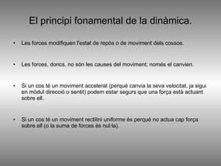 El principi fonamental de la dinàmica. Les forces modifiquen l'estat de repòs o de moviment dels cossos. Les forces, doncs, no són les causes del moviment; només el canvien. Si un cos té un moviment accelerat (perquè canvia la seva velocitat, ja sigui en mòdul direcció o sentit) podem estar segurs que una força està actuant sobre ell. Si un cos té un moviment rectilini uniforme és perquè no actua cap força sobre ell (o la suma de forces és nul·la).  