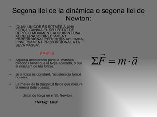 Segona llei de la dinàmica o segona llei de Newton: “ QUAN UN COS ÉS SOTMÈS A UNA FORÇA, CANVIA EL SEU ESTAT DE REPÒS O MOVIMENT, ADQUIRINT UNA ACCELERACIÓ DIRECTAMENT PROPORCIONAL PER FORÇA APLICADA, I INVERSAMENT PROPORCIONAL A LA SEVA MASSA”. F = m · a Aquesta acceleració porta la  mateixa direcció i sentit que la força aplicada, o que el resultant de les forces. Si la força és constant, l'acceleració també ho serà. La massa és la magnitud física que mesura la inèrcia dels cossos. Unitat de força en el SI: Newton 1N=1kg ·1m/s 2   