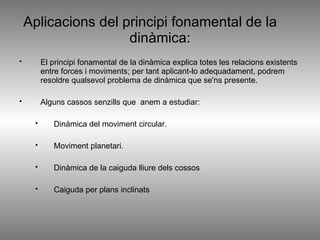 Aplicacions del principi fonamental de la  dinàmica: El principi fonamental de la dinàmica explica totes les relacions existents entre forces i moviments; per tant aplicant-lo adequadament, podrem resoldre qualsevol problema de dinàmica que se'ns presente.  Alguns cassos senzills que  anem a estudiar: Dinàmica del moviment circular. Moviment planetari. Dinàmica de la caiguda lliure dels cossos Caiguda per plans inclinats 