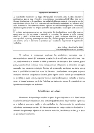 Significado matemático

Al significado matemático se llega estableciendo conexiones entre la idea matemática
particular de que se trate y los otros conocimientos personales del individuo. Una nueva
idea es significativa en la medida en que cada individuo es capaz de relacionarla con los
conocimientos que ya tiene. Las ideas matemáticas formarán conexiones, no sólo con otras
ideas matemáticas sino también con otros aspectos del conocimiento personal. Profesores y
alumnos llegarán a tener sus propios conjuntos de significados, únicos para cada individuo
(...)
El profesor que desea promover una negociación de significados en clase debe tener en
cuenta que necesita preguntas y responder a preguntas, dar razones y pedir razones,
clarificar y pedir clarificaciones, dar analogías y pedir analogías, describir y pedir
descripciones, explicar y pedir explicaciones, dar y recibir ejemplos. Podemos concluir que
esta simetría obvia es necesaria si queremos que suceda una negociación de significados
verdadera.

                                                         Alan Bishop y Fred Goffre, 1986.
                                                      Classroom organisation and dynamic

       Al profesor le corresponde establecer las condiciones necesarias para el
desenvolvimiento normal del proceso de negociación de significados matemáticos en clase.
Así, debe estimular a os alumnos a hablar y contribuir con frecuencia. Los alumnos, por su
parte, necesitan tener confianza en su participación en este proceso e interiorizar las reglas
adecuadas para su desenvolvimiento. Precisa, así, comprender que tienen que darse unos a
otros la posibilidad de contribuir, tratar las diferentes contribuciones con respeto, preguntar
cuando no entienden los aportes de los otros, poner reparos cuando sientan que una aportación
no es válida en algún sentido, presentar razones para las afirmaciones realizadas y tratar de
separa la idea de la persona que la da. Está claro que todas estas normas de procedimiento son
igualmente válidas para los profesores.


                                3. Ambiente de aprendizaje


       El ambiente de aprendizaje adquiere un papel de gran importancia en la forma en que
los alumnos aprenden matemáticas. Este ambiente puede tener una mayor o menor significado
en el trabajo y una mayor rigidez o informalidad en las relaciones entre los participantes.
Además de las tareas propuestas del tipo de comunicación y negociación de significados, el
ambiente de aprendizaje depende de dos factores esenciales, la cultura de la clase, y el modo
en que trabajan los alumnos.




                                              18
 