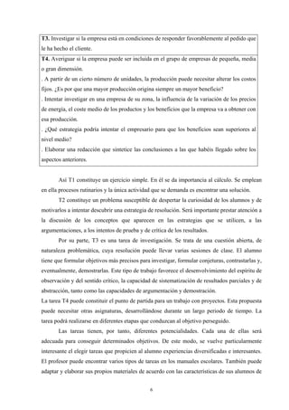 T3. Investigar si la empresa está en condiciones de responder favorablemente al pedido que
le ha hecho el cliente.
T4. Averiguar si la empresa puede ser incluida en el grupo de empresas de pequeña, media
o gran dimensión.
. A partir de un cierto número de unidades, la producción puede necesitar alterar los costos
fijos. ¿Es por que una mayor producción origina siempre un mayor beneficio?
. Intentar investigar en una empresa de su zona, la influencia de la variación de los precios
de energía, el coste medio de los productos y los beneficios que la empresa va a obtener con
esa producción.
. ¿Qué estrategia podría intentar el empresario para que los beneficios sean superiores al
nivel medio?
. Elaborar una redacción que sintetice las conclusiones a las que habéis llegado sobre los
aspectos anteriores.


       Así T1 constituye un ejercicio simple. En él se da importancia al cálculo. Se emplean
en ella procesos rutinarios y la única actividad que se demanda es encontrar una solución.
       T2 constituye un problema susceptible de despertar la curiosidad de los alumnos y de
motivarlos a intentar descubrir una estrategia de resolución. Será importante prestar atención a
la discusión de los conceptos que aparecen en las estrategias que se utilicen, a las
argumentaciones, a los intentos de prueba y de crítica de los resultados.
       Por su parte, T3 es una tarea de investigación. Se trata de una cuestión abierta, de
naturaleza problemática, cuya resolución puede llevar varias sesiones de clase. El alumno
tiene que formular objetivos más precisos para investigar, formular conjeturas, contrastarlas y,
eventualmente, demostrarlas. Este tipo de trabajo favorece el desenvolvimiento del espíritu de
observación y del sentido crítico, la capacidad de sistematización de resultados parciales y de
abstracción, tanto como las capacidades de argumentación y demostración.
La tarea T4 puede constituir el punto de partida para un trabajo con proyectos. Esta propuesta
puede necesitar otras asignaturas, desarrollándose durante un largo periodo de tiempo. La
tarea podrá realizarse en diferentes etapas que conduzcan al objetivo perseguido.
       Las tareas tienen, por tanto, diferentes potencialidades. Cada una de ellas será
adecuada para conseguir determinados objetivos. De este modo, se vuelve particularmente
interesante el elegir tareas que propicien al alumno experiencias diversificadas e interesantes.
El profesor puede encontrar varios tipos de tareas en los manuales escolares. También puede
adaptar y elaborar sus propios materiales de acuerdo con las características de sus alumnos de


                                               6
 