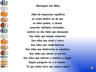 Mensagem das Mãos Além de emprestar equilíbrio ao corpo,lembre-se de que as mãos podem, e devem executar múltiplas atividades.. Lembre-se das mãos que abençoam. Das mãos que lançam sementes. Das mãos que aram a terra. Das mãos que cumprimentam. Das mãos que desbravam os caminhos. Das mãos que abrem as portas. Das mãos que indicam o caminho a seguir. Depois pergunte-se a si mesmo : "O que tenho feito das minhas mãos? ( Silvio Giacomelli-Psicografia de Francisco Xavier)