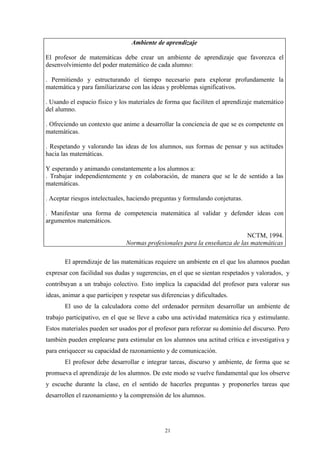 Ambiente de aprendizaje

El profesor de matemáticas debe crear un ambiente de aprendizaje que favorezca el
desenvolvimiento del poder matemático de cada alumno:

. Permitiendo y estructurando el tiempo necesario para explorar profundamente la
matemática y para familiarizarse con las ideas y problemas significativos.

. Usando el espacio físico y los materiales de forma que faciliten el aprendizaje matemático
del alumno.

. Ofreciendo un contexto que anime a desarrollar la conciencia de que se es competente en
matemáticas.

. Respetando y valorando las ideas de los alumnos, sus formas de pensar y sus actitudes
hacia las matemáticas.

Y esperando y animando constantemente a los alumnos a:
. Trabajar independientemente y en colaboración, de manera que se le de sentido a las
matemáticas.

. Aceptar riesgos intelectuales, haciendo preguntas y formulando conjeturas.

. Manifestar una forma de competencia matemática al validar y defender ideas con
argumentos matemáticos.

                                                                            NCTM, 1994.
                                Normas profesionales para la enseñanza de las matemáticas

       El aprendizaje de las matemáticas requiere un ambiente en el que los alumnos puedan
expresar con facilidad sus dudas y sugerencias, en el que se sientan respetados y valorados, y
contribuyan a un trabajo colectivo. Esto implica la capacidad del profesor para valorar sus
ideas, animar a que participen y respetar sus diferencias y dificultades.
       El uso de la calculadora como del ordenador permiten desarrollar un ambiente de
trabajo participativo, en el que se lleve a cabo una actividad matemática rica y estimulante.
Estos materiales pueden ser usados por el profesor para reforzar su dominio del discurso. Pero
también pueden emplearse para estimular en los alumnos una actitud crítica e investigativa y
para enriquecer su capacidad de razonamiento y de comunicación.
       El profesor debe desarrollar e integrar tareas, discurso y ambiente, de forma que se
promueva el aprendizaje de los alumnos. De este modo se vuelve fundamental que los observe
y escuche durante la clase, en el sentido de hacerles preguntas y proponerles tareas que
desarrollen el razonamiento y la comprensión de los alumnos.




                                               21
 