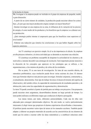 le ha hecho el cliente.
T4. Averiguar si la empresa puede ser incluida en el grupo de empresas de pequeña, media
o gran dimensión.
. A partir de un cierto número de unidades, la producción puede necesitar alterar los costos
fijos. ¿Es por que una mayor producción origina siempre un mayor beneficio?
. Intentar investigar en una empresa de su zona, la influencia de la variación de los precios
de energía, el coste medio de los productos y los beneficios que la empresa va a obtener con
esa producción.
. ¿Qué estrategia podría intentar el empresario para que los beneficios sean superiores al
nivel medio?
. Elaborar una redacción que sintetice las conclusiones a las que habéis llegado sobre los
aspectos anteriores.

       Así T1 constituye un ejercicio simple. En él se da importancia al cálculo. Se emplean
en ella procesos rutinarios y la única actividad que se demanda es encontrar una solución.
       T2 constituye un problema susceptible de despertar la curiosidad de los alumnos y de
motivarlos a intentar descubrir una estrategia de resolución. Será importante prestar atención a
la discusión de los conceptos que aparecen en las estrategias que se utilicen, a las
argumentaciones, a los intentos de prueba y de crítica de los resultados.
       Por su parte, T3 es una tarea de investigación. Se trata de una cuestión abierta, de
naturaleza problemática, cuya resolución puede llevar varias sesiones de clase. El alumno
tiene que formular objetivos más precisos para investigar, formular conjeturas, contrastarlas y,
eventualmente, demostrarlas. Este tipo de trabajo favorece el desenvolvimiento del espíritu de
observación y del sentido crítico, la capacidad de sistematización de resultados parciales y de
abstracción, tanto como las capacidades de argumentación y demostración.
La tarea T4 puede constituir el punto de partida para un trabajo con proyectos. Esta propuesta
puede necesitar otras asignaturas, desarrollándose durante un largo periodo de tiempo. La
tarea podrá realizarse en diferentes etapas que conduzcan al objetivo perseguido.
       Las tareas tienen, por tanto, diferentes potencialidades. Cada una de ellas será
adecuada para conseguir determinados objetivos. De este modo, se vuelve particularmente
interesante el elegir tareas que propicien al alumno experiencias diversificadas e interesantes.
El profesor puede encontrar varios tipos de tareas en los manuales escolares. También puede
adaptar y elaborar sus propios materiales de acuerdo con las características de sus alumnos de
modo que los anime a razonar sobre las ideas matemáticas y a establecer relaciones entre



                                               6
 