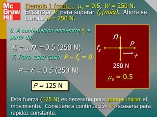 Ejemplo 1 (cont.): ms = 0.5, W = 250 N.
      Encontrar P para superar fs (máx). Ahora se
      conoce n = 250 N.
6. A continuación encuentre fs a
partir de:                              n
                                                P
fs = msn = 0.5 (250 N)        fs
7. Para este caso: P – fs = 0                    +
                                        250 N
   P = fs = 0.5 (250 N)
                                      ms = 0.5
         P = 125 N
Esta fuerza (125 N) es necesaria para apenas iniciar el
movimiento. Considere a continuación P necesaria para
rapidez constante.
 