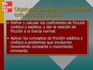 Objetivos: Después de completar
    este módulo, deberá:
• Definir y calcular los coeficientes de fricción
  cinética y estática, y dar la relación de
  fricción a la fuerza normal.
• Aplicar los conceptos de fricción estática y
  cinética a problemas que involucran
  movimiento constante o movimiento
  inminente.
 