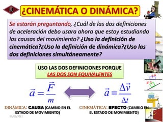 ¿CINEMÁTICA O DINÁMICA?
  Se estarán preguntando, ¿Cuál de las dos definiciones
  de aceleración debo usara ahora que estoy estudiando
  las causas del movimiento? ¿Uso la definición de
  cinemática?¿Uso la definición de dinámica?¿Uso las
  dos definiciones simultáneamente?

                USO LAS DOS DEFINICIONES PORQUE
                   LAS DOS SON EQUIVALENTES


               a F                       a v
                   m                             t
DINÁMICA: CAUSA (CAMBIO EN EL   CINEMÁTICA: EFECTO (CAMBIO EN
    ESTADO DE MOVIMIENTO)           EL ESTADO DE MOVIMIENTO)
  05/02/2012                                                    26
 