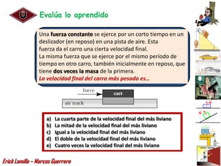 Evalúa lo aprendido

                Una fuerza constante se ejerce por un corto tiempo en un
                deslizador (en reposo) en una pista de aire. Esta
                fuerza da el carro una cierta velocidad final.
                La misma fuerza que se ejerce por el mismo período de
                tiempo en otro carro, también inicialmente en reposo, que
                tiene dos veces la masa de la primera.
                La velocidad final del carro más pesado es…




                    a)   La cuarta parte de la velocidad final del más liviano
                    b)   La mitad de la velocidad final del más liviano
                    c)   Igual a la velocidad final del más liviano
                    d)   El doble de la velocidad final del más liviano
                    e)   Cuatro veces la velocidad final del más liviano

Erick Lamilla – Marcos Guerrero
 