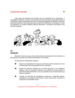 - 11 –
programa interdisciplinario de investigaciones en educación
eell pprroocceessoo ggrruuppaall
Todo grupo de personas vive procesos que van influyendo en la maduración y
consolidación colectiva. La forma como el grupo asuma estos procesos será determinante en
el resultado y logro de propósitos comunes. Los procesos grupales son diferentes, dado que
quienes los generan y las condiciones que los rodean son diferentes, sin embargo y a modo
de orientación, se pueden identificar algunos elementos y momentos recurrentes en los
procesos grupales:
1
Formación
Momento inicial de un grupo. Hay una alta rotación y decantación de los miembros. La
participación es escasa pues requiere aprenderse con el tiempo.
En esta fase los participantes requieren
Aclarar sus expectativas con el grupo y sentir que pueden expresarse. El uso
de dinámicas y técnicas grupales es útil en esta fase.
Surgen los primeros conflictos por el control del grupo y por problemas
externos. Aquí es necesario enfrentar los conflictos en forma pacífica y
administrar adecuadamente el uso de la palabra en las reuniones para que
todos se expresen.
También en esta fase los participantes comienzan a desarrollar afectos,
necesidad de encontrarse más tiempo y hacer cosas juntos. Comienza a
construirse una identidad común.
 