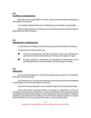- 12 –
programa interdisciplinario de investigaciones en educación
2
Conflicto o autoregulación
Momento en que el grupo define su misión. Surgen diferencias entre las expectativas
individuales y las grupales.
Los conflictos interpersonales son inevitables pero si abordables y solucionables.
Mucha problematización, las decisiones son más difíciles de tomar en grupo. Algunos
participantes se retiran del grupo.
3
Organización y Autodirección
En esta fase se manifiesta la madurez del grupo superando problemas anteriores.
Características de este momento son:
Una toma de decisiones más ágil. Comienza a tomar más importancia la
estructura de funcionamiento del grupo, las tareas, los objetivos a lograr.
El grupo comienza a desarrollar una capacidad de autodirección que le
permite experienciar roles democráticos y formar equipos de trabajo.
4
Interacción
En este momento llegamos a un logro de madurez grupal, es decir, a la integración
adecuada al interior del grupo.
Es el resultado de un conjunto de experiencias que el grupo ha adquirido posibilitando
el aprendizaje de una forma de trabajar en conjunto.
Generalmente esta etapa tiene como resultado el logro de los propósitos grupales.
Como todo proceso, los grupos tienen un comienzo, un desarrollo y un final. Es
inevitable que los grupos se enfrenten a un momento de disolución, esta se puede dar ante la
imposibilidad de superar algún conflicto o ante el agotamiento del grupo al haber cumplido los
propósitos que lo generaron. Es posible que en ese momento el grupo requiera vivir un proce-
so de renovación, en ese caso se volverá a iniciar un nuevo proceso grupal.
 