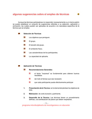 - 13 –
programa interdisciplinario de investigaciones en educación
aallgguunnaass ssuuggeerreenncciiaass ssoobbrree eell eemmpplleeoo ddee ttééccnniiccaass
Aunque las técnicas participativas no responden necesariamente a un mismo patrón
se puede establecer un conjunto de sugerencias referidas a su selección, aplicación y
animación, las cuales pueden ser aplicadas de acuerdo a la naturaleza específica de la
técnica que se emplea.
Selección de Técnicas
Los objetivos que persiguen.
El grupo.
El tamaño del grupo.
El ambiente físico.
Las características de los participantes.
La capacidad de aplicarla.
Aplicación de Técnicas
Recomendaciones Generales:
el factor "sorpresa" es fundamental para obtener buenos
resultados
dar todo el tiempo que sea necesario
que cada participante pueda efectivamente participar
1. Presentación de la Técnica: es fundamental plantear los objetivos de
ésta.
2. Motivación: de corta duración y pertinente.
3. Desarrollo de la Técnica: Las técnicas tienen un procedimiento
definido, una señalización de pasos que deben respetarse.
 