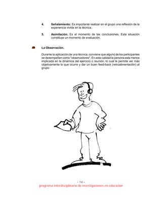 - 14 –
programa interdisciplinario de investigaciones en educación
4. Señalamiento: Es importante realizar en el grupo una reflexión de la
experiencia vivida en la técnica.
5. Asimilación. Es el momento de las conclusiones. Esta situación
constituye un momento de evaluación.
La Observación.
Durante la aplicación de una técnica, conviene que alguno de los participantes
se desempeñen como "observadores". En esta calidad la persona esta menos
implicada en la dinámica del ejercicio o reunión, lo cual le permite ver más
objetivamente lo que ocurre y dar un buen feed-back (retroalimentación) al
grupo.
 