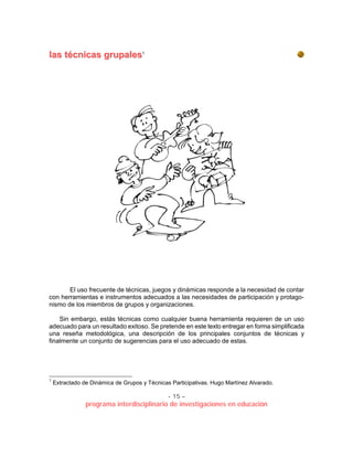 - 15 –
programa interdisciplinario de investigaciones en educación
llaass ttééccnniiccaass ggrruuppaalleess1
El uso frecuente de técnicas, juegos y dinámicas responde a la necesidad de contar
con herramientas e instrumentos adecuados a las necesidades de participación y protago-
nismo de los miembros de grupos y organizaciones.
Sin embargo, estás técnicas como cualquier buena herramienta requieren de un uso
adecuado para un resultado exitoso. Se pretende en este texto entregar en forma simplificada
una reseña metodológica, una descripción de los principales conjuntos de técnicas y
finalmente un conjunto de sugerencias para el uso adecuado de estas.
1
Extractado de Dinámica de Grupos y Técnicas Participativas. Hugo Martínez Alvarado.
 