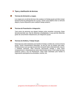 - 16 –
programa interdisciplinario de investigaciones en educación
Tipos y clasificación de técnicas
Técnicas de Animación y Juegos.
Los Juegos son una de las técnicas más usadas en el trabajo grupal, permiten romper
barreras entre los participantes de un grupo. Tienen como objetivo crear un clima de
alegría y buena disposición para cualquier trabajo posterior.
Técnicas de Presentación e Integración.
Todo grupo de personas que deseen trabajar juntos necesitan conocerse. Estas
técnicas permiten eso. Hay de diferentes complejidades, lo que permite diferentes
grado de conocimiento interpersonal y de integración grupal.
Técnicas de Análisis y Trabajo Grupal.
Estas técnicas están diseñadas para facilitar el trabajo o análisis de un tema en forma
grupal. Tienen características especiales, ya sea por que se prestan para deter-
minados temas o por que algunas permiten compartir ideas ordenadamente, resumir
o sintetizar opiniones, otras promover discusiones amplias y otras hacer
comparaciones e interpretaciones sobre determinados temas. Entre estas técnicas
podemos ubicar a las de Planificación, estas están diseñadas para facilitar la
organización participativa de actividades, eventos, etc.
 