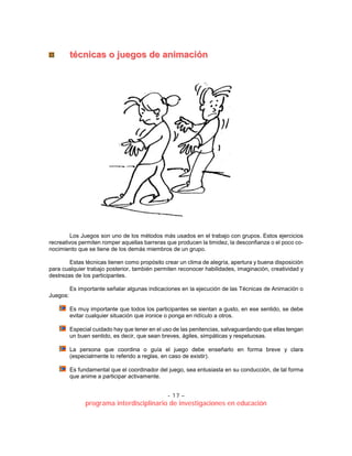 - 17 –
programa interdisciplinario de investigaciones en educación
ttééccnniiccaass oo jjuueeggooss ddee aanniimmaacciióónn
Los Juegos son uno de los métodos más usados en el trabajo con grupos. Estos ejercicios
recreativos permiten romper aquellas barreras que producen la timidez, la desconfianza o el poco co-
nocimiento que se tiene de los demás miembros de un grupo.
Estas técnicas tienen como propósito crear un clima de alegría, apertura y buena disposición
para cualquier trabajo posterior, también permiten reconocer habilidades, imaginación, creatividad y
destrezas de los participantes.
Es importante señalar algunas indicaciones en la ejecución de las Técnicas de Animación o
Juegos:
Es muy importante que todos los participantes se sientan a gusto, en ese sentido, se debe
evitar cualquier situación que ironice o ponga en ridículo a otros.
Especial cuidado hay que tener en el uso de las penitencias, salvaguardando que ellas tengan
un buen sentido, es decir, que sean breves, ágiles, simpáticas y respetuosas.
La persona que coordina o guía el juego debe enseñarlo en forma breve y clara
(especialmente lo referido a reglas, en caso de existir).
Es fundamental que el coordinador del juego, sea entusiasta en su conducción, de tal forma
que anime a participar activamente.
 
