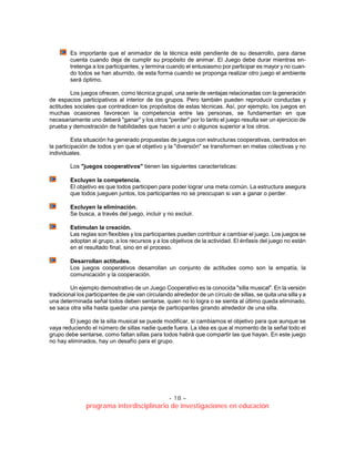 - 18 –
programa interdisciplinario de investigaciones en educación
Es importante que el animador de la técnica esté pendiente de su desarrollo, para darse
cuenta cuando deja de cumplir su propósito de animar. El Juego debe durar mientras en-
tretenga a los participantes, y termina cuando el entusiasmo por participar es mayor y no cuan-
do todos se han aburrido, de esta forma cuando se proponga realizar otro juego el ambiente
será óptimo.
Los juegos ofrecen, como técnica grupal, una serie de ventajas relacionadas con la generación
de espacios participativos al interior de los grupos. Pero también pueden reproducir conductas y
actitudes sociales que contradicen los propósitos de estas técnicas. Así, por ejemplo, los juegos en
muchas ocasiones favorecen la competencia entre las personas, se fundamentan en que
necesariamente uno deberá "ganar" y los otros "perder" por lo tanto el juego resulta ser un ejercicio de
prueba y demostración de habilidades que hacen a uno o algunos superior a los otros.
Esta situación ha generado propuestas de juegos con estructuras cooperativas, centrados en
la participación de todos y en que el objetivo y la "diversión" se transformen en metas colectivas y no
individuales.
Los "juegos cooperativos" tienen las siguientes características:
Excluyen la competencia.
El objetivo es que todos participen para poder lograr una meta común. La estructura asegura
que todos jueguen juntos, los participantes no se preocupan si van a ganar o perder.
Excluyen la eliminación.
Se busca, a través del juego, incluir y no excluir.
Estimulan la creación.
Las reglas son flexibles y los participantes pueden contribuir a cambiar el juego. Los juegos se
adoptan al grupo, a los recursos y a los objetivos de la actividad. El énfasis del juego no están
en el resultado final, sino en el proceso.
Desarrollan actitudes.
Los juegos cooperativos desarrollan un conjunto de actitudes como son la empatía, la
comunicación y la cooperación.
Un ejemplo demostrativo de un Juego Cooperativo es la conocida "silla musical". En la versión
tradicional los participantes de pie van circulando alrededor de un círculo de sillas, se quita una silla y a
una determinada señal todos deben sentarse, quien no lo logra o se sienta al último queda eliminado,
se saca otra silla hasta quedar una pareja de participantes girando alrededor de una silla.
El juego de la silla musical se puede modificar, si cambiamos el objetivo para que aunque se
vaya reduciendo el número de sillas nadie quede fuera. La idea es que al momento de la señal todo el
grupo debe sentarse, como faltan sillas para todos habrá que compartir las que hayan. En este juego
no hay eliminados, hay un desafío para el grupo.
 