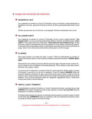 - 19 –
programa interdisciplinario de investigaciones en educación
JJuueeggooss ddee aanniimmaacciióónn ddee iinntteerriioorreess
SIGUIENDO EL HILO
Los Jugadores se sientan en círculo. El Animador inicia una historia y cada participante va
agregando una frase, siguiendo el hilo de la historia. El último participante debe darle un final
feliz.
Pierden las personas que se demoran o que agregan historias incoherentes de la inicial.
HA LLEGADO CARTA
Los Jugadores se sientan en círculo. El Animador, de pie, inicia el juego diciendo: "¡Ha
llegado carta!", a lo que los demás participantes deberán contestar simultáneamente: "¿Para
quién?", el animador entonces, puede decir: "¡Para todos los que se bañaron hoy!". En ese
momento, todos los participantes que se han bañado en el día, deben cambiarse de asiento.
El animador debe ocupar alguna silla y el participante que queda de pie continua animando el
juego. Quien no se cambie de asiento pierde y debe pasar a animar el juego.
EL MUNDO
Este juego requiere una pelota (de trapo o papel). Todos los participantes se sientan en
círculo. El Animador de pie, arroja la pelota a cualquier participante diciendo: TIERRA, MAR o
AIRE.
Dependiendo de la palabra la persona deberá mencionar algún elemento animal, mineral, etc.,
que se relacione con la categoría mencionada (Ejemplo: Tierra: piedras, autos; Mar: barcos,
tiburones; Aire: globos, nubes).
La persona que no responde, o se demora más de cuatro segundos, deberá ceder su puesto
al animador y asumirá su rol de ahí en adelante. Al decir la palabra (MUNDO! todas las
personas deberán cambiarse de lugar, procurando quien este al medio, ocupar uno de los
puestos vacíos. Quien queda sin silla continúa con el juego cambiando permanentemente de
palabras. De esa forma participan todas las categorías, agregándole datos y situaciones
nuevas para hacerlo más entretenido.
VIENTO, LLUVIA Y TORMENTA
Los participante se sientan formando un círculo. Cuando el Animador, que esta de pie, diga
(VIENTO! todos deben trasladarse hacia el lado izquierdo. Cuando diga (LLUVIA! todos se
trasladarán un asiento a la derecha.
El traslado debe hacerse sin pararse, corriéndose hacia el asiento con todo el cuerpo. Cuando
el Animador diga (TORMENTA! todos se cambiarán, esta vez parándose del asiento y quien
se quede sin puesto seguirá animando el juego.
 