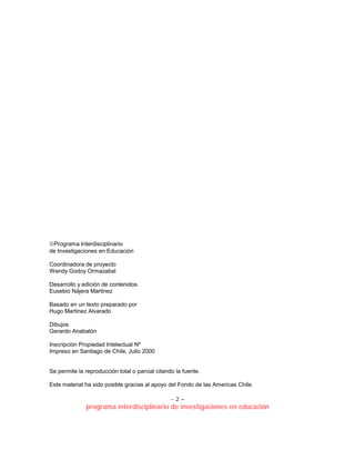 - 2 –
programa interdisciplinario de investigaciones en educación
Programa Interdisciplinario
de Investigaciones en Educación
Coordinadora de proyecto
Wendy Godoy Ormazabal
Desarrollo y edición de contenidos
Eusebio Nájera Martinez
Basado en un texto preparado por
Hugo Martinez Alvarado
Dibujos
Gerardo Anabalón
Inscripción Propiedad Intelectual Nº
Impreso en Santiago de Chile, Julio 2000
Se permite la reproducción total o parcial citando la fuente.
Este material ha sido posible gracias al apoyo del Fondo de las Americas Chile.
 