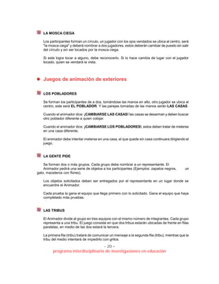 - 20 –
programa interdisciplinario de investigaciones en educación
LA MOSCA CIEGA
Los participantes forman un círculo, un jugador con los ojos vendados se ubica al centro, será
"la mosca ciega" y deberá nombrar a dos jugadores, estos deberán cambiar de puesto sin salir
del círculo y sin ser tocados por la mosca ciega.
Si este logra tocar a alguno, debe reconocerlo. Si lo hace cambia de lugar con el jugador
tocado, quien se vendará la vista.
JJuueeggooss ddee aanniimmaacciióónn ddee eexxtteerriioorreess
LOS POBLADORES
Se forman los participantes de a dos, tomándose las manos en alto, otro jugador se ubica al
centro, este será EL POBLADOR. Y las parejas tomadas de las manos serán LAS CASAS.
Cuando el animador dice: ¡CAMBIARSE LAS CASAS! las casas se desarman y deben buscar
otro poblador diferente a quien cobijar.
Cuando el animador dice: ¡CAMBIARSE LOS POBLADORES!, estos deben tratar de meterse
en una casa diferente.
El animador debe intentar meterse en una casa, el que quede sin casa continuara dirigiendo el
juego.
LA GENTE PIDE
Se forman dos o más grupos. Cada grupo debe nombrar a un representante. El
Animador pedirá una serie de objetos a los participantes (Ejemplos: zapatos negros, un
gato, maceteros con flores).
Los objetos solicitados deben ser entregados por el representante en un lugar donde se
encuentre el Animador.
Cada prueba la gana el equipo que llega primero con lo solicitado. Gana el equipo que haya
completado más pruebas.
LAS TRIBUS
El Animador divide al grupo en tres equipos con el mismo número de integrantes. Cada grupo
representa a una tribu. El juego consiste en que dos tribus estarán ubicadas de frente en filas
paralelas, en medio de las dos estará la tercera.
La primera fila (tribu) tratará de comunicar un mensaje a la segunda fila (tribu), mientras que la
tribu del medio intentará de impedirlo con gritos.
 