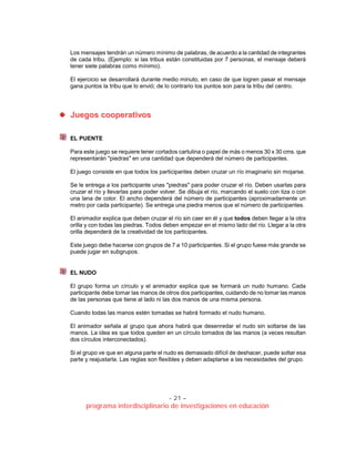 - 21 –
programa interdisciplinario de investigaciones en educación
Los mensajes tendrán un número mínimo de palabras, de acuerdo a la cantidad de integrantes
de cada tribu. (Ejemplo: si las tribus están constituidas por 7 personas, el mensaje deberá
tener siete palabras como mínimo).
El ejercicio se desarrollará durante medio minuto, en caso de que logren pasar el mensaje
gana puntos la tribu que lo envió; de lo contrario los puntos son para la tribu del centro.
JJuueeggooss ccooooppeerraattiivvooss
EL PUENTE
Para este juego se requiere tener cortados cartulina o papel de más o menos 30 x 30 cms. que
representarán "piedras" en una cantidad que dependerá del número de participantes.
El juego consiste en que todos los participantes deben cruzar un río imaginario sin mojarse.
Se le entrega a los participante unas "piedras" para poder cruzar el río. Deben usarlas para
cruzar el río y llevarlas para poder volver. Se dibuja el río, marcando el suelo con tiza o con
una lana de color. El ancho dependerá del número de participantes (aproximadamente un
metro por cada participante). Se entrega una piedra menos que el número de participantes.
El animador explica que deben cruzar el río sin caer en él y que todos deben llegar a la otra
orilla y con todas las piedras. Todos deben empezar en el mismo lado del río. Llegar a la otra
orilla dependerá de la creatividad de los participantes.
Este juego debe hacerse con grupos de 7 a 10 participantes. Si el grupo fuese más grande se
puede jugar en subgrupos.
EL NUDO
El grupo forma un círculo y el animador explica que se formará un nudo humano. Cada
participante debe tomar las manos de otros dos participantes, cuidando de no tomar las manos
de las personas que tiene al lado ni las dos manos de una misma persona.
Cuando todas las manos estén tomadas se habrá formado el nudo humano.
El animador señala al grupo que ahora habrá que desenredar el nudo sin soltarse de las
manos. La idea es que todos queden en un círculo tomados de las manos (a veces resultan
dos círculos interconectados).
Si el grupo ve que en alguna parte el nudo es demasiado difícil de deshacer, puede soltar esa
parte y reajustarla. Las reglas son flexibles y deben adaptarse a las necesidades del grupo.
 