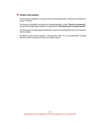 - 22 –
programa interdisciplinario de investigaciones en educación
SONRIE SI ME QUIERES
En este juego el facilitador se ubica al centro de los participantes y explica que realizarán un
juego "muy serio".
Se trata que el facilitador se acercará a cada participantes y le dirá: "Sonríe si me quieres".
La persona indicada debe contestar muy seriamente: "Sí te quiero pero no puedo sonreír".
Si la persona se ríe debe ayudar al facilitador a buscar más participantes que se ría usando el
mismo método.
Se deben buscar formas creativas y cómicas para hacer reír a los participantes. El juego
termina cuando los del centro hacen reír a todo el grupo.
 