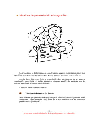 - 23 –
programa interdisciplinario de investigaciones en educación
ttééccnniiccaass ddee pprreesseennttaacciióónn ee iinntteeggrraacciióónn
Lo primero que se debe realizar, al encontrarse un grupo de personas que recién llega
a participar a un grupo o organización y en que no todos se conocen, es presentarse.
Jamás debe dejarse de lado la presentación. Los participantes de un grupo u
organización comunitaria no podrán establecer ninguna relación de confianza que los
estimule a participar si es que no se conocen.
Podemos dividir estas técnicas en:
Técnicas de Presentación Simple.
Son aquellas que permiten obtener y compartir información básica (nombre, edad,
actividades, lugar de origen, etc.) entre dos o más personas que se conocen o
presentan por primera vez.
 