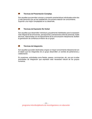 - 24 –
programa interdisciplinario de investigaciones en educación
Técnicas de Presentación Compleja.
Son aquellas que permiten conocer y compartir características individuales entre dos
o más personas que ya han establecido una primera relación de conocimiento.
Suponen una mayor complejidad en su desarrollo.
Técnicas de Expresión No Verbal
Son aquellas que desarrollan individual y grupalmente habilidades para la expresión
más integral de las emociones, percepciones y sensaciones entre las personas. Estás
técnicas, relacionadas con el mejoramiento de la comunicación interpersonal, facilitan
la generación de confianza al interior de un grupo.
Técnicas de Integración.
Son aquellas que están destinadas a lograr un mayor conocimiento interpersonal con
el objeto que los integrantes de un grupo desarrollen un sentido de pertenencia y
colaboración.
En ocasiones, actividades como fiestas, paseos, convivencias, etc. son por si solas
actividades de integración que expresan esta necesidad natural de los grupos
humanos.
 