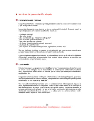 - 25 –
programa interdisciplinario de investigaciones en educación
ttééccnniiccaass ddee pprreesseennttaacciióónn ssiimmppllee
PRESENTACION EN PAREJAS
Los participantes forma parejas escogiendo y seleccionando a las personas menos conocidas
y que les agradaría conocer.
Las parejas dialogan entre si, durante un tiempo prudente (15 minutos). Se puede sugerir la
siguiente pauta de conversación para facilitar el diálogo:
¿Cuál es tu nombre?
¿Qué edad tienes?
¿Qué comida es la que más (menos) te gusta?
¿Qué música te gusta más (menos)?
¿Qué color te gusta más (menos)?
¿De donde vienes (población, ciudad, grupo,etc)?
¿Cuál es tu diversión favorita?
¿Qué esperas de este encuentro (reunión, organización, evento, etc)?
Una vez finalizado el diálogo en parejas, el animador pide que cada persona presente a su
pareja a la asamblea recordando la conversación recién sostenida.
Cuando una asamblea es muy numerosa, se sugiere formar grupos de no más de 20 personas
(10 parejas) para agilizar la presentación. Una persona puede señalar a la Asamblea los
nombres de los componentes del grupo.
LA TELARAÑA
Esta técnica es para un grupo no mayor de 25 personas. Todos se colocan de pie formando
un círculo y se le entrega a uno de ellos una bola de cordel (puede ser también un ovillo de
lana); el participante tiene que decir su nombre, tipo de trabajo que desempeña, interés de su
participación, etc.
Luego este toma la punta del cordel y sin soltarlo lanza la bola a otro participante, quien a su
vez debe presentarse de la misma manera. Se repite hasta que todos los participantes queden
entrelazados en una especie de "telaraña".
Una vez que todos se han presentado, quien se quedo con la bola debe regresarla al que se la
envió, repitiendo los datos de su compañero. Este a su vez, hace lo mismo de tal forma que la
bola va recorriendo la misma trayectoria pero en sentido inverso, hasta que regresa a la
persona que inicialmente la lanzó. Hay que advertir a los participantes la importancia de estar
atentos a la presentación de cada uno, pues no se sabe a quién va a lanzarse la bola y poste-
riormente deberá repetir los datos del lanzador.
 
