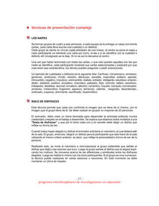 - 27 –
programa interdisciplinario de investigaciones en educación
ttééccnniiccaass ddee pprreesseennttaacciióónn ccoommpplleejjaa
LOS NAIPES
Se forman grupos de cuatro a seis personas, a cada equipo se le entrega un naipe con treinta
cartas, cada carta lleva escrita una cualidad o un defecto.
Cada grupo se sienta en círculo (ojalá alrededor de una mesa), al centro se pone el naipe y
cada participante va retirando una carta por turno, la lee y si se identifica con la cualidad o
defecto allí consignado se la deja. Si no es así la devuelve al centro.
Una vez que hallan terminado con todas las cartas, o que solo queden aquellas con las que
nadie se identifica, cada participante mostrará sus cartas seleccionadas y explicará por que
cree tener esa característica, los demás pueden preguntar o pedir aclaraciones.
Un ejemplo de cualidades o defectos es la siguiente lista: Cariñoso, comprensivo, amistoso,
generoso, ambicioso, tímido, retraído, afectuoso, sensible, insensible, solitario, egoísta,
introvertido, negativo, impulsivo, extrovertido, realista, soñador, inteligente, estudioso, empren-
dedor, idealista, positivo, simpático, chacotero, peleador, flojo, cómodo, tallero, estudioso,
trabajador, detallista, racional, inmaduro, afectivo, romántico, inquieto, tranquilo, conversador,
amistoso, melancólico, hogareño, agresivo, temeroso, valiente, resignado, desordenado,
ordenado, suspicaz, dominante, sacrificado, hiperkinético.
BAILE DE DISFRACES
Esta técnica permite que cada uno confronte la imagen que se tiene de sí mismo, con la
imagen que el grupo tiene de él. Se debe realizar en grupos no mayores de 20 personas.
El animador, debe crear un clima favorable para desarrollar la actividad pidiendo mucha
creatividad y respeto en el trabajo a desarrollar. Se explica que estamos todos invitados a una
"fiesta de disfraces", y que por lo tanto cada uno y en secreto debe elegir un disfraz que
refleje su forma de ser.
Cuando todos hayan elegido su disfraz el animador solicitará un voluntario, el cual deberá salir
de la sala. El grupo, entonces, elegirá un disfraz para el participante que esta fuera de la sala
utilizando el mismo criterio anterior, es decir, que refleje la personalidad y forma de ser de la
persona.
Realizado esto, se invita al voluntario a reincorporarse al grupo pidiéndole que señale el
disfraz que eligió y las razones que tuvo. Luego el grupo señala el disfraz que le asignó expli-
cando los motivos. Se conversa acerca de las diferencias y similitudes entre los disfraces
elegidos. Luego se realiza lo mismo con los otros participantes. Si el grupo es muy numeroso,
la técnica puede realizarse en varias sesiones o reuniones. En todo momento se debe
mantener un clima de respeto.
 