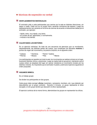- 28 –
programa interdisciplinario de investigaciones en educación
ttééccnniiccaass ddee eexxpprreessiióónn nnoo vveerrbbaall
DESPLAZAMIENTOS INDIVIDUALES
El animador pide a cada participantes que camine por la sala en distintas direcciones, sin
seguir a nadie. Cada uno en su propio ritmo, teniendo conciencia del espacio. Luego los
desplazamientos van variando en la forma de caminar de acuerdo a indicaciones dadas por el
animador, por ejemplo:
- rápido, lento, muy rápido, muy lento;
- en puntas de pie, agachados, o normalmente;
- mirando a los demás.
CALENTANDO LOS MOTORES
Es un ejercicio individual. Se trata de una secuencia de ejercicios que va movilizando,
separadamente, las distintas partes del cuerpo, que constituyen los llamados motores o
puntos de origen del movimiento y la postura corporal, en el siguiente orden:
* Cabeza * Hombros * Pecho* Cadera
* Piernas * Brazos * Pies * Manos
Los participantes se reparten por toda la sala; los movimientos se realizan primero en el lugar,
buscando distintos ritmos y posiciones. Luego se repite toda la secuencia, intentando que el
cuerpo entero se desplace del lugar sin oponer resistencia al movimiento iniciado por los
distintos motores. Es importante que el animador muestre y estimule el ejercicio siguiendo el
orden propuesto.
HAGAMOS MIMICA.
Es un trabajo grupal.
Se dividen los participantes en dos grupos.
Cada grupo debe escoger oficios (carpintero, campesino, bombero, etc.) que deberán ser
descubiertos por el grupo contrario. Durante 5 minutos, un grupo representa el oficio
escogido; el otro grupo tendrá que descubrir el oficio representado.
El ejercicio continúa de la misma forma, alternándose los grupos en representar los oficios.
 