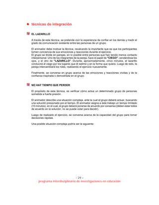 - 29 –
programa interdisciplinario de investigaciones en educación
ttééccnniiccaass ddee iinntteeggrraacciióónn
EL LAZARILLO
A través de esta técnica, se pretende vivir la experiencia de confiar en los demás y medir el
grado de comunicación existente entre las personas de un grupo.
El animador debe motivar la técnica, recalcando la importante que es que los participantes
tomen conciencia de sus emociones y reacciones durante el ejercicio.
El grupo se divide en parejas, en lo posible entre personas que han tenido menos contacto
interpersonal. Uno de los integrantes de la pareja, hace el papel de "CIEGO", vendándose los
ojos, y el otro de "LAZARILLO". Durante, aproximadamente, cinco minutos, el lazarillo
conducirá al ciego por los lugares que él estime y en la forma que quiera. Luego de esto, la
pareja intercambiará los roles, realizando el ejercicio nuevamente.
Finalmente, se conversa en grupo acerca de las emociones y reacciones vividas y de la
confianza inspirada o demostrada en el grupo.
NO HAY TIEMPO QUE PERDER
El propósito de esta técnica, es verificar cómo actúa un determinado grupo de personas
sometida a fuerte presión.
El animador describe una situación compleja, ante la cual el grupo deberá actuar, buscando
una solución presionado por el tiempo. El animador asigna a este trabajo un tiempo limitado
(10 minutos), en el cual, el grupo deberá ponerse de acuerdo por consenso (deben estar todos
de acuerdo en la solución, no se puede votar para decidir).
Luego de realizado el ejercicio, se conversa acerca de la capacidad del grupo para tomar
decisiones rápidas.
Una posible situación compleja podría ser la siguiente:
 