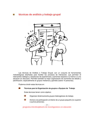 - 31 –
programa interdisciplinario de investigaciones en educación
ttééccnniiccaass ddee aannáálliissiiss yy ttrraabbaajjoo ggrruuppaall
Las técnicas de Análisis o Trabajo Grupal, son un conjunto de herramientas
metodológicas diseñadas para facilitar los procesos de interacción, que permitan el
intercambio dialógico y respetuoso de experiencias y opiniones respecto a un tema o a una
situación en discusión. Permiten también la mejor organización de momentos de debate y
planificación, especialmente en grupos medianos y grandes (sobre 15 personas).
Podemos dividir estas técnicas en:
Técnicas para la Organización de grupos o Equipos de Trabajo
Estas técnicas tienen como objetivo:
Organizar dinámicamente grupos heterogéneos de trabajo.
Animar a la participación al interior de un grupo pequeño (no superior
a quince personas).
 