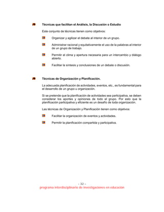 - 32 –
programa interdisciplinario de investigaciones en educación
Técnicas que facilitan el Análisis, la Discusión o Estudio
Este conjunto de técnicas tienen como objetivos:
Organizar y agilizar el debate al interior de un grupo.
Administrar racional y equitativamente el uso de la palabras al interior
de un grupo de trabajo.
Permitir el clima y apertura necesaria para un intercambio y diálogo
abierto.
Facilitar la síntesis y conclusiones de un debate o discusión.
Técnicas de Organización y Planificación.
La adecuada planificación de actividades, eventos, etc., es fundamental para
el desarrollo de un grupo u organización.
Si se pretende que la planificación de actividades sea participativa, se deben
considerar los aportes y opiniones de todo el grupo. Por esto que la
planificación participativa y eficiente es un desafío de toda organización.
Las técnicas de Organización y Planificación tienen como objetivos:
Facilitar la organización de eventos y actividades.
Permitir la planificación compartida y participativa.
 