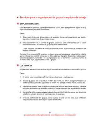 - 33 –
programa interdisciplinario de investigaciones en educación
TTééccnniiccaass ppaarraa llaa oorrggaanniizzaacciióónn ddee ggrruuppooss oo eeqquuiippooss ddee ttrraabbaajjoo
SIMPLE ENUMERACION
Es la técnica más conocida, y probablemente más usada, para la organización rápida de un g-
rupo numeroso en pequeñas comisiones.
Pasos:
1. Determinar el número de comisiones o grupos a formar salvaguardando que sus in-
tegrantes no sean más de quince personas.
2. Una vez determinado el número de grupos, se solicita a los participantes que se vayan
enumerando hasta el número de grupos que se desea formar.
Luego todos los que tienen el mismo número se juntan, organizando de esta forma los
equipos de trabajo.
Ejemplo: En un grupo de 60 personas se desea organizar equipos de trabajo de no más de
quince integrantes, el dividir indica que se debe organizar 4 grupos. Se solicita a todos los par-
ticipantes que se enumeren del 1 al 4. Luego se pide que se reúnan los 1, que se junten los 2,
lo mismo a los 3 y 4, organizando así los 4 grupos.
LOS ANIMALES
Muy similar a la anterior, esta técnica asigna nombres de animales para conformar los grupos.
Pasos:
1. El primer paso consiste en definir el número de grupos y participantes.
2. A cada grupo se les asignará un nombre de animal, se deben escoger animales que
emitan sonidos conocidos y posibles de imitar. Por ejemplo: Pollos, Perros, Gatos, etc.
3. Se preparan tarjetas para cada participante con el nombre del animal asignado. Estas se
entregan al comienzo de la reunión pidiendo a los participantes que la guarden en secreto.
4. A una señal del animador cada participante debe emitir el ruido del animal que le tocó, de
esta forma ubicará al resto de los integrantes de su grupo.
5. Una vez conformado los grupos, se les solicita a cada uno de ellos, que emitan en
conjunto el sonido del animal para poder identificarlos.
 