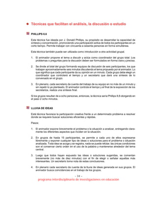 - 34 –
programa interdisciplinario de investigaciones en educación
TTééccnniiccaass qquuee ffaacciilliittaann eell aannáálliissiiss,, llaa ddiissccuussiióónn oo eessttuuddiioo
PHILLIPS 6.6
Esta técnica fue ideada por J. Donald Phillips, su propósito es desarrollar la capacidad de
síntesis y concentración, promoviendo una participación activa de todos los participantes en un
corto tiempo. Permite trabajar con cincuenta a sesenta personas en forma simultánea.
Esta técnica también puede ser utilizada como introducción a otra actividad grupal.
1. El animador propone el tema a discutir y actúa como coordinador del grupo total. Los
problemas o preguntas para la discusión deben ser formulados en forma clara y precisa.
2. Se divide al total del grupo formando equipos de discusión de seis participantes, los que
trabajan aproximadamente seis minutos discutiendo el tema propuesto por el animador. Lo
que significa que cada participante da su opinión en un minuto. Cada grupo debe elegir un
coordinador que controlará el tiempo y un secretario que dará una síntesis de lo
conversado en el grupo.
3. En plenario, cada secretario da cuenta del trabajo de su equipo en no más de un minuto y
sin repetir lo ya planteado. El animador controla el tiempo y al final de la exposición de los
secretarios, realiza una síntesis final.
Si los grupos resultan de a ocho personas, entonces, la técnica sería Phillips 8,8 otorgando en
el paso 2 ocho minutos.
LLUVIA DE IDEAS
Está técnica favorece la participación creativa frente a un determinado problema a resolver
donde se requiere buscar soluciones eficientes y rápidas.
Pasos:
1. El animador expone brevemente el problema o la situación a analizar, entregando clara-
mente los diferentes aspectos que inciden en la situación.
2. En grupos de hasta 15 participantes, se permite a cada uno de ellos expresarse
libremente y exponer cualquier tipo de ideas o soluciones para el problema o situación
analizada. Toda idea se acoge y se registra, nada se puede refutar, las únicas condiciones
son el conservar cierto orden en el uso de la palabra y mantenerse alrededor del tema
central.
3. Luego que todos hayan expuesto las ideas o soluciones sugeridas, se comentan
brevemente (no más de diez minutos) con el fin de elegir o señalar aquellas más
interesantes. Un secretario toma nota de estas conclusiones.
4. En plenario cada secretario da cuenta de la lluvia de ideas generada en sus grupos. El
animador busca coincidencias en el trabajo de los grupos.
 
