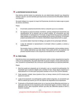 - 35 –
programa interdisciplinario de investigaciones en educación
LA REPRESENTACION DE ROLES
Esta técnica permite ilustrar los elementos de una determinada situación que deseamos
analizar o discutir, nos sirve también para hacer tomar conciencia de las dificultades reales de
una situación.
Se puede trabajar en un grupo no mayor de 30 personas, de entre los cuales surge un grupo
de actores voluntarios.
Pasos:
1) El animador presenta brevemente el tema o situación que se va a analizar.
2) Se organiza un grupo de actores voluntarios, quienes protagonizan brevemente una
representación de la situación que se quiere analizar, es conveniente que esta
dramatización no sobrepase los 15 minutos, de igual forma hay que tener cuidado de
elegir papeles que no afecten la personalidad de los actores voluntarios. El animador
prepara apropiadamente a los actores indicándoles esquemáticamente su papel.
Los actores deben improvisar el diálogo y los gestos de los personajes definidos.
3) Luego de realizada la representación el animador ofrece la palabra a actores y
espectadores.
Se procede a hacer un análisis de la situación dramatizada y de las posibles solucio-
nes o salidas alternativas que esta ofrece. Esto puede permitir una repetición del
proceso haciendo actuar a otro conjunto de voluntarios de un modo diferente.
EL FORO PANEL
Esta técnica tiene como propósito aportar información sobre un tema, despertando el espíritu
crítico en los participantes. Se puede desarrollar en grupos amplios, incluso sobre 50 perso-
nas. Consiste en la presentación de un tema por varios especialistas con opiniones diferentes.
Pasos:
1. Este foro puede ser preparado por el animador o por un conjunto de participantes. Es
importante que la persona elegida para coordinar el foro, tenga alguna experiencia o
especialización en el tema para que pueda canalizar el foro en torno al tema deseado.
2. Cada expositor invitado, tiene durante el foro un tiempo máximo de 20 minutos para
exponer su opinión.
3. Luego de la exposición, los participantes pueden realizar preguntas, es conveniente que
ellas se realicen por escrito con el fin de ordenar las respuestas de los expositores.
4. Finalmente, el Coordinador puede cerrar con un resumen de las diferentes posiciones. La
adecuada selección de los expositores esta íntimamente ligada a el éxito e interés que
despierte el foro. Será importante verificar que ellos den diferentes aportes al tema o
situación analizado.
 
