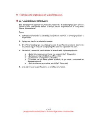 - 36 –
programa interdisciplinario de investigaciones en educación
TTééccnniiccaass ddee oorrggaanniizzaacciióónn yy ppllaanniiffiiccaacciióónn..
LA PLANIFICACION DE ACTIVIDADES
Esta técnica permite organizar en una sesión una actividad de carácter grupal, pero también
permite que los participantes realicen un ensayo práctico de planificación, el cual puedan
replicar posteriormente.
Pasos:
1. Definida con anterioridad la actividad que se pretende planificar, se forman grupos de 8 a
10 personas.
2. Cada grupo planifica la actividad propuesta.
3. En el Plenario cada grupo presenta su propuesta de planificación señalando claramente
los pasos a seguir. Se puede usar papelógrafos para una exposición más clara.
4. Se analizan y revisan las planificaciones de acuerdo a las siguientes preguntas:
a. ¿Qué problema se quiere enfrentar con esta actividad? (Diagnóstico)
b. ¿Qué se quiere lograr? (Objetivos o Propósitos)
c. ¿Qué acciones se proponen? (Actividades)
d. ¿Qué tareas hay que hacer, quiénes las harán y en qué plazos? (Distribución de
las tareas y plazos)
e. ¿Qué necesitamos para realizar la actividad? (Recursos)
5. Una vez revisada las planificaciones se sintetizan en una sola.
 