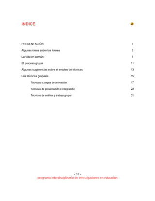 - 37 –
programa interdisciplinario de investigaciones en educación
IINNDDIICCEE
PRESENTACIÓN 3
Algunas ideas sobre los lideres 5
La vida en común 7
El proceso grupal 11
Algunas sugerencias sobre el empleo de técnicas 13
Las técnicas grupales 15
Técnicas o juegos de animación 17
Técnicas de presentación e integración 23
Técnicas de análisis y trabajo grupal 31
 
