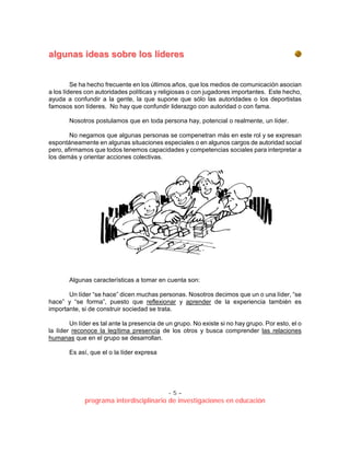 - 5 –
programa interdisciplinario de investigaciones en educación
aallgguunnaass iiddeeaass ssoobbrree llooss llííddeerreess
Se ha hecho frecuente en los últimos años, que los medios de comunicación asocian
a los líderes con autoridades políticas y religiosas o con jugadores importantes. Este hecho,
ayuda a confundir a la gente, la que supone que sólo las autoridades o los deportistas
famosos son líderes. No hay que confundir liderazgo con autoridad o con fama.
Nosotros postulamos que en toda persona hay, potencial o realmente, un líder.
No negamos que algunas personas se compenetran más en este rol y se expresan
espontáneamente en algunas situaciones especiales o en algunos cargos de autoridad social
pero, afirmamos que todos tenemos capacidades y competencias sociales para interpretar a
los demás y orientar acciones colectivas.
Algunas características a tomar en cuenta son:
Un líder “se hace” dicen muchas personas. Nosotros decimos que un o una líder, “se
hace” y “se forma”, puesto que reflexionar y aprender de la experiencia también es
importante, si de construir sociedad se trata.
Un líder es tal ante la presencia de un grupo. No existe si no hay grupo. Por esto, el o
la líder reconoce la legítima presencia de los otros y busca comprender las relaciones
humanas que en el grupo se desarrollan.
Es así, que el o la líder expresa
 