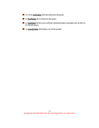 - 6 –
programa interdisciplinario de investigaciones en educación
un rol de motivador para las personas del grupo,
un facilitador de la dinámica del grupo,
un mediador frente a los conflictos interpersonales y grupales que se dan en
la vida del grupo,
un coordinador del trabajo y la acción grupal.
 