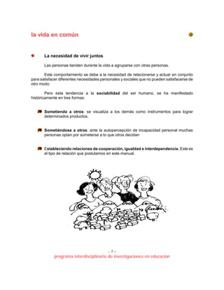 - 7 –
programa interdisciplinario de investigaciones en educación
llaa vviiddaa eenn ccoommúúnn
La necesidad de vivir juntos
Las personas tienden durante la vida a agruparse con otras personas.
Este comportamiento se debe a la necesidad de relacionarse y actuar en conjunto
para satisfacer diferentes necesidades personales y sociales que no pueden satisfacerse de
otro modo.
Pero esta tendencia a la sociabilidad del ser humano, se ha manifestado
históricamente en tres formas:
Sometiendo a otros: se visualiza a los demás como instrumentos para lograr
determinados productos.
Sometiéndose a otros: ante la autopercepción de incapacidad personal muchas
personas optan por someterse a lo que otros decidan
Estableciendo relaciones de cooperación, igualdad e interdependencia. Este es
el tipo de relación que postulamos en este manual.
 