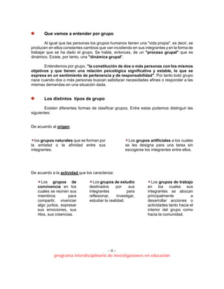 - 8 –
programa interdisciplinario de investigaciones en educación
Que vamos a entender por grupo
Al igual que las personas los grupos humanos tienen una "vida propia", es decir, se
producen en ellos constantes cambios que van incidiendo en sus integrantes y en la forma de
trabajar que se ha dado el grupo. Se habla, entonces, de un "proceso grupal" que es
dinámico. Existe, por tanto, una "dinámica grupal".
Entendemos por grupo, "la constitución de dos o más personas con los mismos
objetivos y que tienen una relación psicológica significativa y estable, lo que se
expresa en un sentimiento de pertenencia y de responsabilidad". Por tanto todo grupo
nace cuando dos o más personas buscan satisfacer necesidades afines o responder a las
mismas demandas en una situación dada.
Los distintos tipos de grupo
Existen diferentes formas de clasificar grupos. Entre estas podemos distinguir las
siguientes:
De acuerdo al origen:
los grupos naturales que se forman por
la amistad o la afinidad entre sus
integrantes.
Los grupos artificiales a los cuales
se les designa para una tarea sin
escogerse los integrantes entre ellos.
De acuerdo a la actividad que los caracteriza:
Los grupos de
convivencia en los
cuales se reúnen sus
miembros para
compartir, vivenciar
algo juntos, expresar
sus emociones, sus
ritos, sus creencias.
Los grupos de estudio
destinados por sus
integrantes para
reflexionar, investigar,
estudiar la realidad.
Los grupos de trabajo
en los cuales sus
integrantes se abocan
principalmente a
desarrollar acciones o
actividades tanto hacia el
interior del grupo como
hacia la comunidad.
 