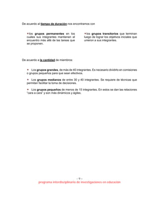 - 9 –
programa interdisciplinario de investigaciones en educación
De acuerdo al tiempo de duración nos encontramos con
los grupos permanentes en los
cuales sus integrantes mantienen el
encuentro más allá de las tareas que
se proponen.
los grupos transitorios que terminan
luego de lograr los objetivos iniciales que
unieron a sus integrantes.
De acuerdo a la cantidad de miembros:
Los grupos grandes, de más de 40 integrantes. Es necesario dividirlo en comisiones
o grupos pequeños para que sean efectivos.
Los grupos medianos de entre 30 y 40 integrantes. Se requiere de técnicas que
permitan facilitar la toma de decisiones.
Los grupos pequeños de menos de 15 integrantes. En estos se dan las relaciones
“cara a cara” y son más dinámicos y ágiles.
 