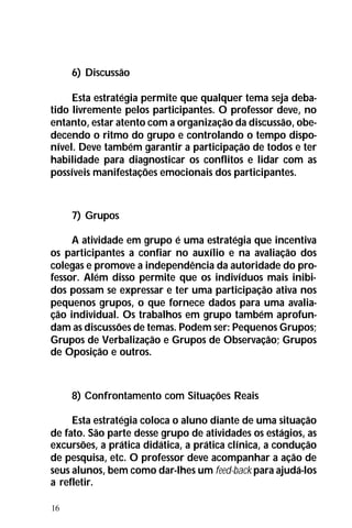 16
6) Discussão
Esta estratégia permite que qualquer tema seja deba-
tido livremente pelos participantes. O professor deve, no
entanto, estar atento com a organização da discussão, obe-
decendo o ritmo do grupo e controlando o tempo dispo-
nível. Deve também garantir a participação de todos e ter
habilidade para diagnosticar os conflitos e lidar com as
possíveis manifestações emocionais dos participantes.
7) Grupos
A atividade em grupo é uma estratégia que incentiva
os participantes a confiar no auxílio e na avaliação dos
colegas e promove a independência da autoridade do pro-
fessor. Além disso permite que os indivíduos mais inibi-
dos possam se expressar e ter uma participação ativa nos
pequenos grupos, o que fornece dados para uma avalia-
ção individual. Os trabalhos em grupo também aprofun-
dam as discussões de temas. Podem ser: Pequenos Grupos;
Grupos de Verbalização e Grupos de Observação; Grupos
de Oposição e outros.
8) Confrontamento com Situações Reais
Esta estratégia coloca o aluno diante de uma situação
de fato. São parte desse grupo de atividades os estágios, as
excursões, a prática didática, a prática clínica, a condução
de pesquisa, etc. O professor deve acompanhar a ação de
seus alunos, bem como dar-lhes um feed-back para ajudá-los
a refletir.
 