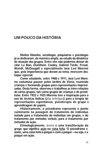 19
UM POUCO DA HISTÓRIA
Muitos filósofos, sociólogos, psiquiatras e psicólogos
já se dedicaram, de maneira ampla, ao estudo da dinâmica
de atuação dos grupos. Entre eles não podemos deixar de
citar Le Bon, Durkhein, Cooley, Gabriel Tarde, Freud,
Wundt, McDougall e especialmente Jacó Levi Moreno
que, pela importância que deram ao tema, merecem des-
taque especial.
Como estudante, entre 1908 e 1911, Jacó Levi More-
no costumava passear pelos Jardins de Viena, reunindo
crianças e formando grupos para representações improvi-
sadas. Desta forma, observou e trabalhou as inter-relações
de vários grupos, tais como grupos de crianças e de prosti-
tutas. Entre 1922 e 1925 Moreno teve a inspiração para o
uso de técnicas lúdicas (play techniques) para a terapia de
representações espontâneas, psicoterapia de grupo e
aprendizagem de papéis.
Historicamente, o psicodrama representa o ponto
culminante na passagem do tratamento do indivíduo
isolado para o tratamento do indivíduo em grupos, e do
tratamento por métodos verbais, para o tratamento por
métodos de ação.
Etimologicamente, drama é uma transliteração do
grego, que significa ação ou coisa feita. O psicodrama é,
assim, uma coisa feita à psiquê e com a psiquê – ou seja, é a
psiquê em ação.
 