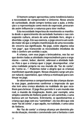 20
O homem sempre apresentou como tendência básica
a necessidade de compreender o Universo. Nesse anseio
de curiosidade, desde sempre tentou usar a ação, a imita-
ção e a representação como meio de expressão, procuran-
do assim influenciar a natureza para viver melhor.
Esta necessidade imperiosa de movimento se manifes-
ta desde o aparecimento da sociedade humana e sua con-
seqüente cultura, através de uma atividade livre, alegre e
divertida: o jogo. Em sua essência, o jogo encerra um senti-
do maior do que a simples manifestação de uma necessida-
de; encerra sua significação. No jogo, existe alguma coisa
“em jogo”, que transcende as necessidades imediatas da
vida e confere um sentido à ação.
A criança, com seus jogos e brincadeiras, nos faz ver
que dentre todas as atividades imprescindíveis para o orga-
nismo – comer, beber, dormir, sobressai a atividade lúdi-
ca. Pois o que a criança quer é jogar, desempenhar, criar
uma realidade própria no seu mundo do “faz de conta”,
do “como se...”. Podemos notar a alegria que as crianças
manifestam quando jogam. Nessas situações surge um pra-
zer natural, espontâneo, que reforça a motivação para con-
tinuar no jogo.
Se observarmos o comportamento das crianças duran-
te seus jogos, poderemos confirmar a impressão de que
elas tem uma crença absoluta na realidade do que esco-
lhem para brincar. O jogo lhes permite ir a um mundo não
real, o mundo da imaginação. Assim, por exemplo, uma
simples caixinha de fósforos pode ser um caminhão, e uma
boneca um ser humano. Entretanto, se questionarmos a
criança que joga com seu “caminhão”, ela nos dirá que está
num “faz de conta”, e que aquilo, na realidade, é uma caixa
de fósforos.
No “faz de conta” a criança alcança um domínio ple-
no da situação, vivendo e convivendo com a fantasia e com
 