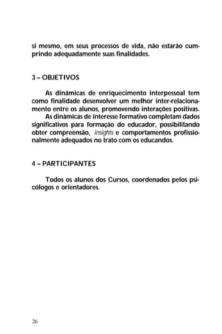 26
si mesmo, em seus processos de vida, não estarão cum-
prindo adequadamente suas finalidades.
3 – OBJETIVOS
As dinâmicas de enriquecimento interpessoal tem
como finalidade desenvolver um melhor inter-relaciona-
mento entre os alunos, promovendo interações positivas.
As dinâmicas de interesse formativo completam dados
significativos para formação do educador, possibilitando
obter compreensão, insights e comportamentos profissio-
nalmente adequados no trato com os educandos.
4 – PARTICIPANTES
Todos os alunos dos Cursos, coordenados pelos psi-
cólogos e orientadores.
 