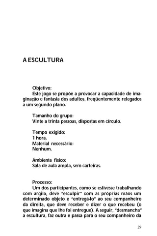 29
A ESCULTURA
Objetivo:
Este jogo se propõe a provocar a capacidade de ima-
ginação e fantasia dos adultos, freqüentemente relegados
a um segundo plano.
Tamanho do grupo:
Vinte a trinta pessoas, dispostas em círculo.
Tempo exigido:
1 hora.
Material necessário:
Nenhum.
Ambiente físico:
Sala de aula ampla, sem carteiras.
Processo:
Um dos participantes, como se estivesse trabalhando
com argila, deve “esculpir” com as próprias mãos um
determinado objeto e “entregá-lo” ao seu companheiro
da direita, que deve receber e dizer o que recebeu (o
que imagina que lhe foi entregue). A seguir, “desmancha”
a escultura, faz outra e passa para o seu companheiro da
 